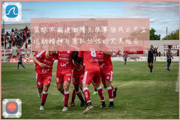 篮球不减速激情无限赛场风云尽显运动精神与团队协作的完美结合