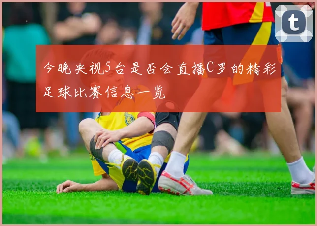 今晚央视5台是否会直播C罗的精彩足球比赛信息一览