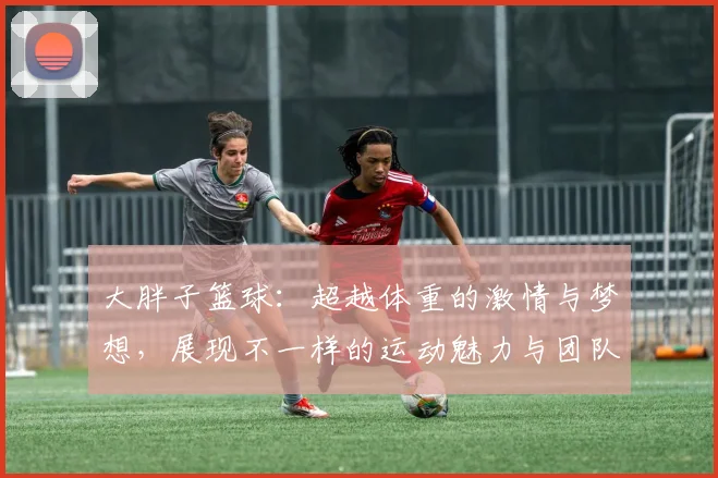 大胖子篮球：超越体重的激情与梦想，展现不一样的运动魅力与团队精神