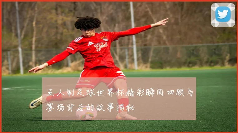 五人制足球世界杯精彩瞬间回顾与赛场背后的故事揭秘