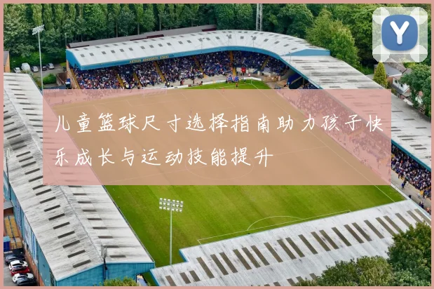 儿童篮球尺寸选择指南助力孩子快乐成长与运动技能提升