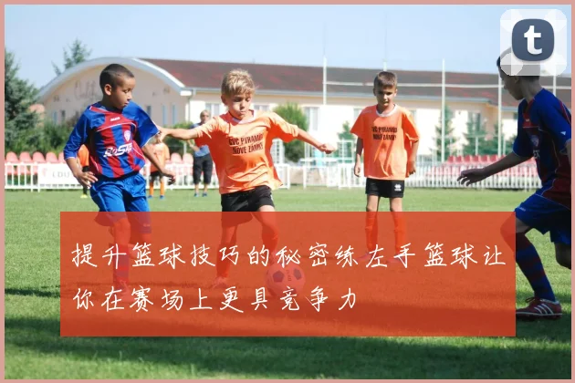 提升篮球技巧的秘密练左手篮球让你在赛场上更具竞争力