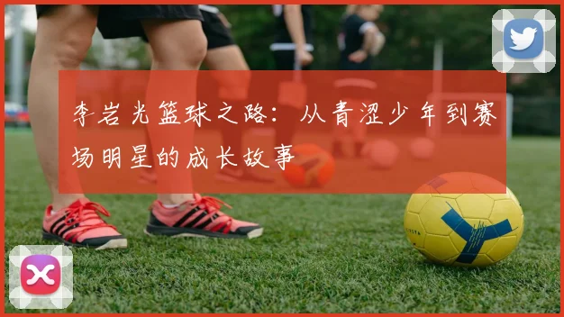 李岩光篮球之路：从青涩少年到赛场明星的成长故事